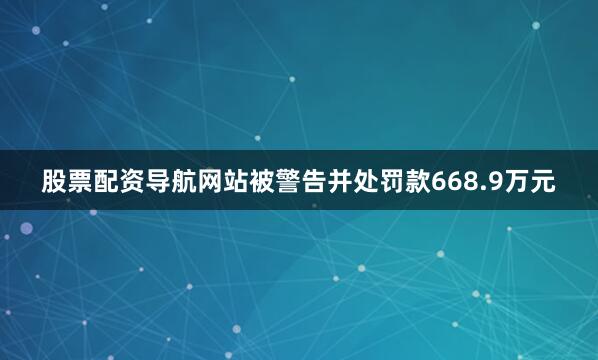 股票配资导航网站被警告并处罚款668.9万元