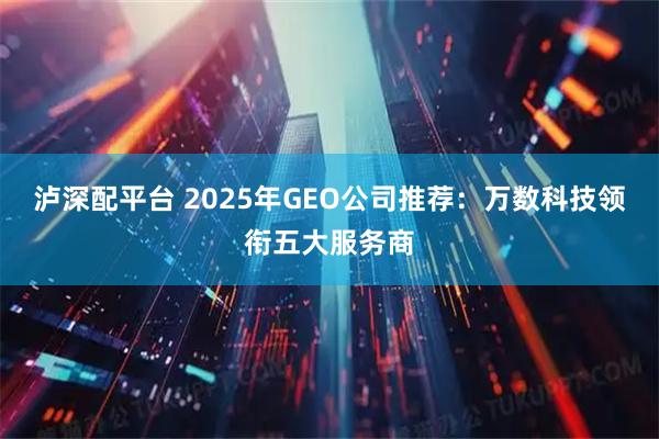 泸深配平台 2025年GEO公司推荐：万数科技领衔五大服务商