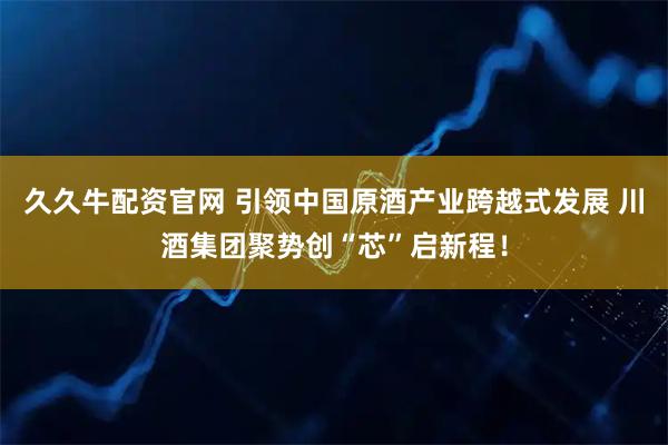 久久牛配资官网 引领中国原酒产业跨越式发展 川酒集团聚势创“芯”启新程！