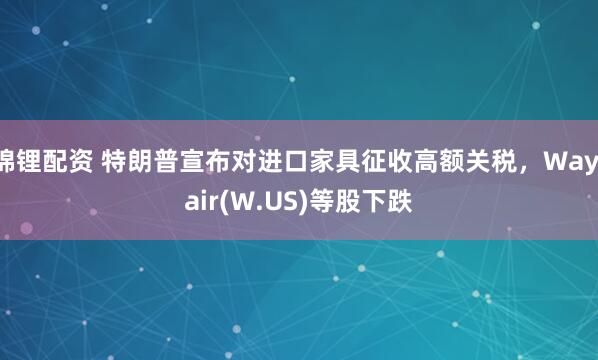 锦锂配资 特朗普宣布对进口家具征收高额关税，Wayfair(W.US)等股下跌