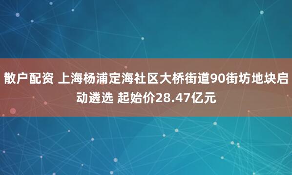 散户配资 上海杨浦定海社区大桥街道90街坊地块启动遴选 起始价28.47亿元