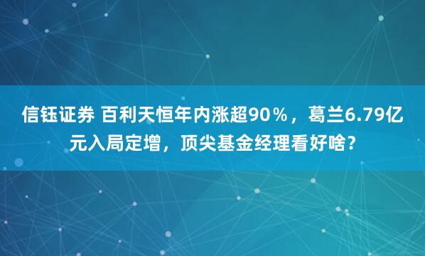 信钰证券 百利天恒年内涨超90％，葛兰6.79亿元入局定增，顶尖基金经理看好啥？