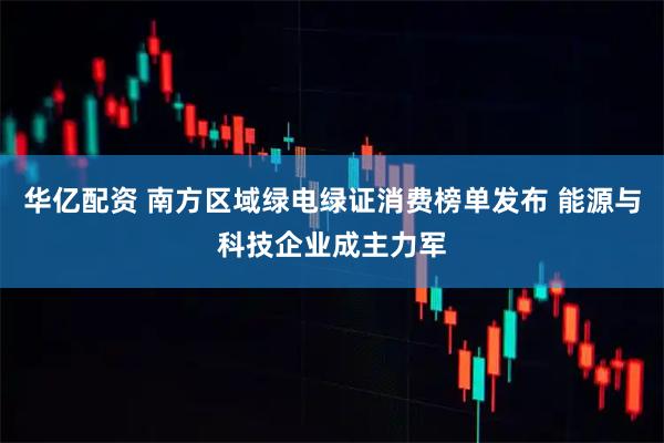 华亿配资 南方区域绿电绿证消费榜单发布 能源与科技企业成主力军