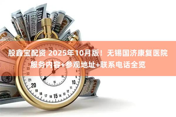 股鑫宝配资 2025年10月版！无锡国济康复医院服务内容+参观地址+联系电话全览