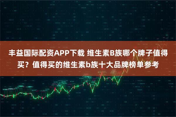 丰益国际配资APP下载 维生素B族哪个牌子值得买？值得买的维生素b族十大品牌榜单参考