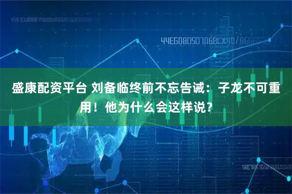 盛康配资平台 刘备临终前不忘告诫：子龙不可重用！他为什么会这样说？