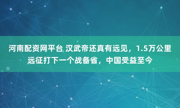 河南配资网平台 汉武帝还真有远见，1.5万公里远征打下一个战备省，中国受益至今