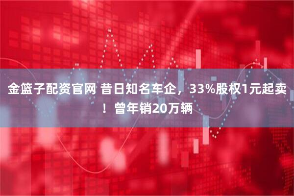 金篮子配资官网 昔日知名车企，33%股权1元起卖！曾年销20万辆