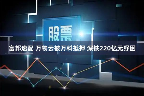 富邦速配 万物云被万科抵押 深铁220亿元纾困