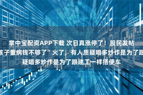 掌中宝配资APP下载 次日真涨停了！股民发帖“拉个涨停吧，孩子重病钱不够了”火了，有人质疑唱多炒作是为了跟建工一样搭便车