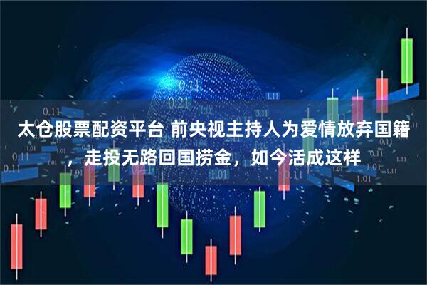 太仓股票配资平台 前央视主持人为爱情放弃国籍，走投无路回国捞金，如今活成这样