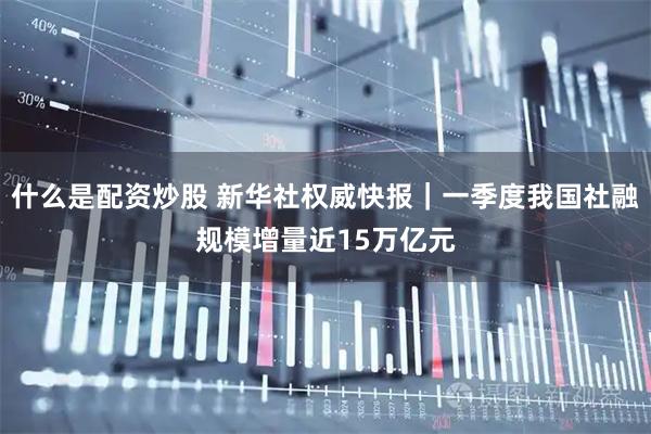 什么是配资炒股 新华社权威快报｜一季度我国社融规模增量近15万亿元