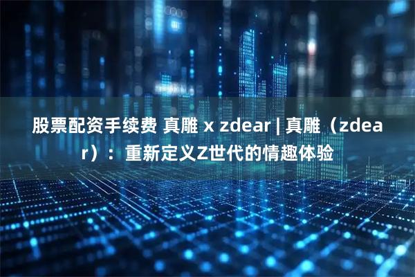 股票配资手续费 真雕 x zdear | 真雕（zdear）：重新定义Z世代的情趣体验