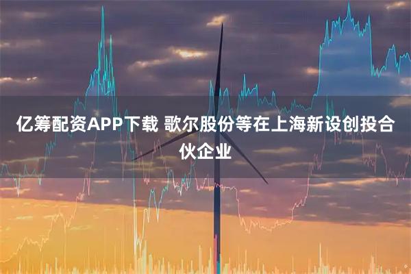 亿筹配资APP下载 歌尔股份等在上海新设创投合伙企业