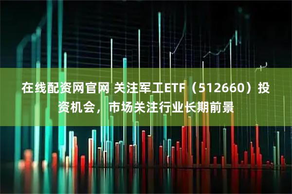 在线配资网官网 关注军工ETF（512660）投资机会，市场关注行业长期前景