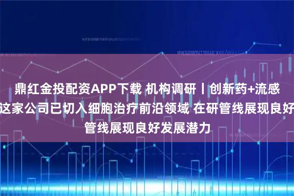 鼎红金投配资APP下载 机构调研丨创新药+流感+大健康 这家公司已切入细胞治疗前沿领域 在研管线展现良好发展潜力