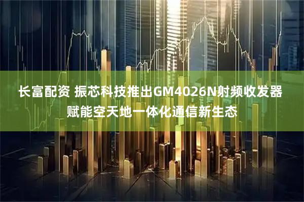 长富配资 振芯科技推出GM4026N射频收发器 赋能空天地一体化通信新生态