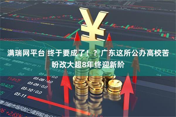 满瑞网平台 终于要成了！？广东这所公办高校苦盼改大超8年终迎新阶
