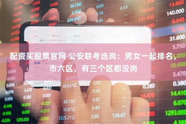 配资买股票官网 公安联考选岗：男女一起排名，市六区，有三个区都没岗