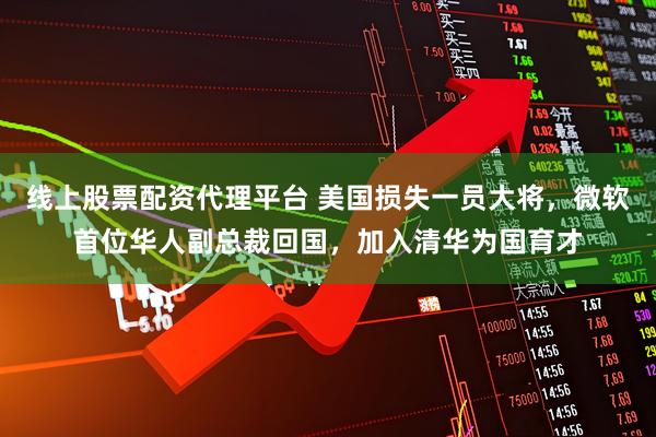 线上股票配资代理平台 美国损失一员大将，微软首位华人副总裁回国，加入清华为国育才